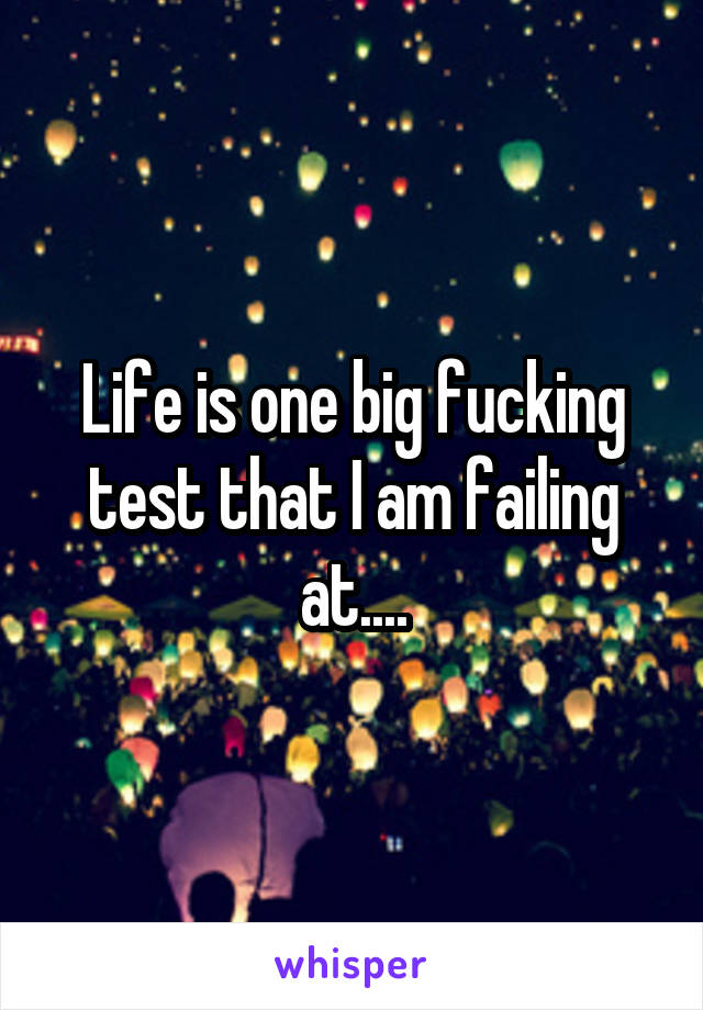 Life is one big fucking test that I am failing at....