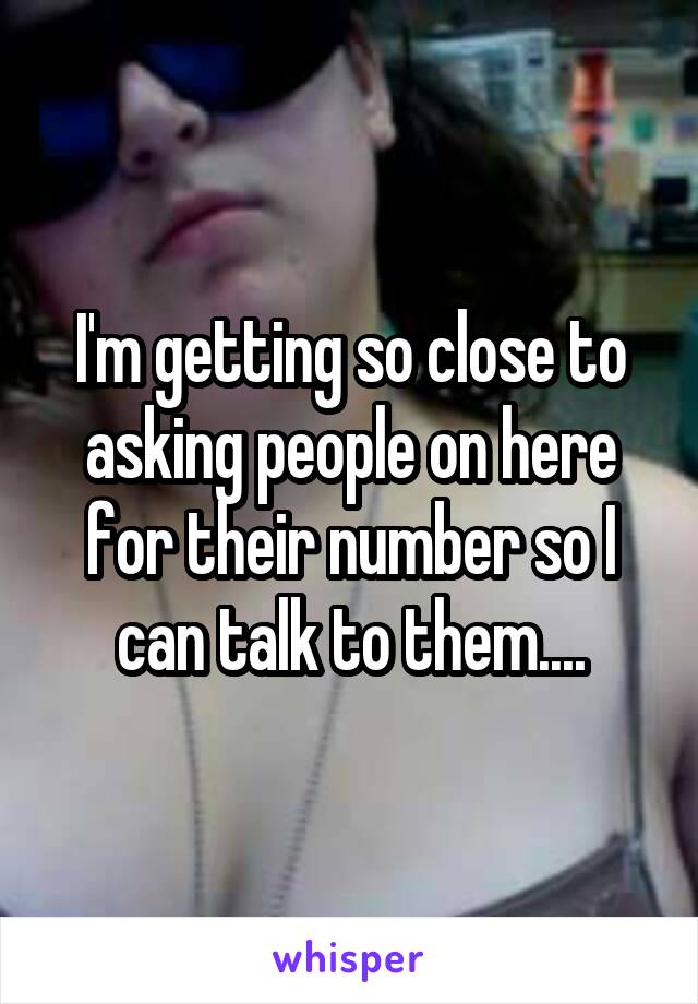 I'm getting so close to asking people on here for their number so I can talk to them....