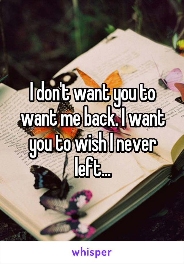 I don't want you to want me back. I want you to wish I never left...