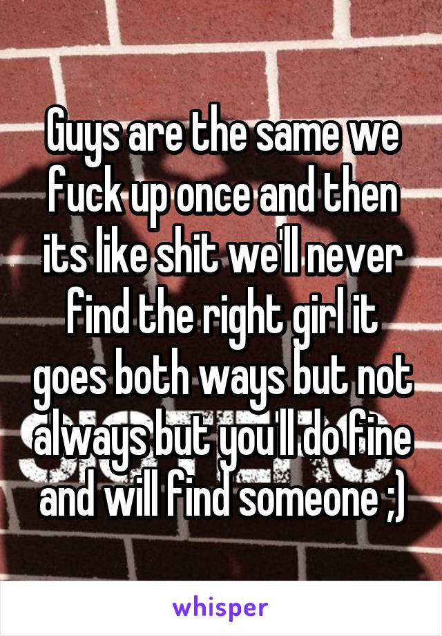 Guys are the same we fuck up once and then its like shit we'll never find the right girl it goes both ways but not always but you'll do fine and will find someone ;)