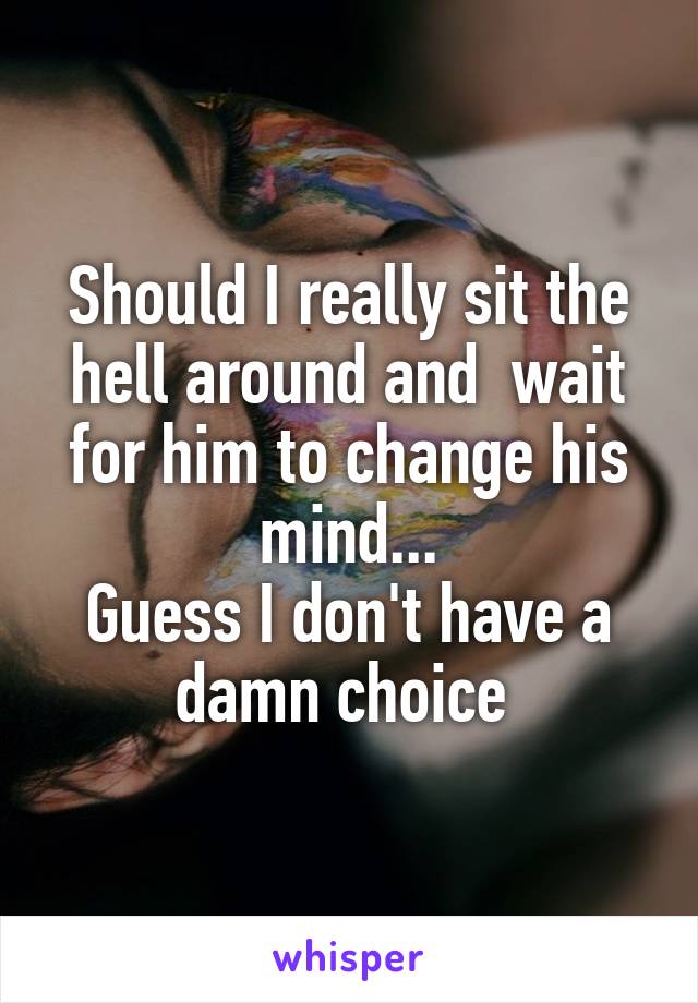 Should I really sit the hell around and  wait for him to change his mind...
Guess I don't have a damn choice 