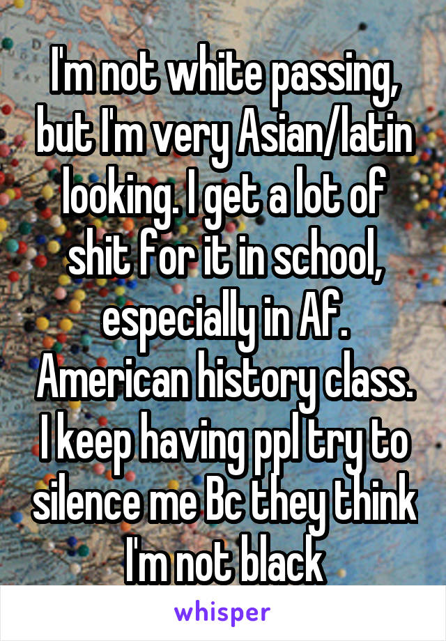 I'm not white passing, but I'm very Asian/latin looking. I get a lot of shit for it in school, especially in Af. American history class. I keep having ppl try to silence me Bc they think I'm not black