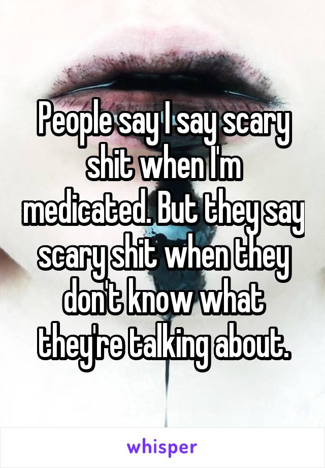 People say I say scary shit when I'm medicated. But they say scary shit when they don't know what they're talking about.