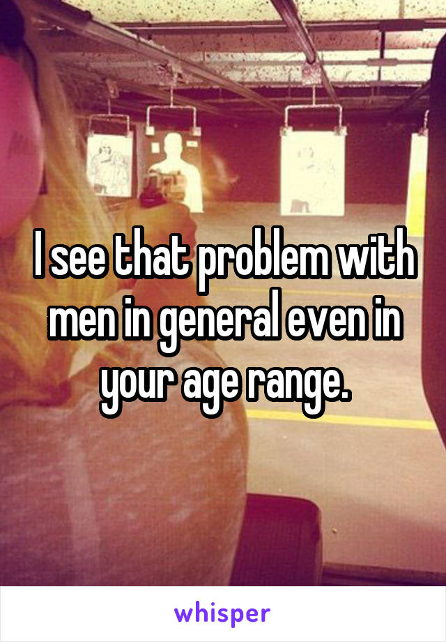 I see that problem with men in general even in your age range.