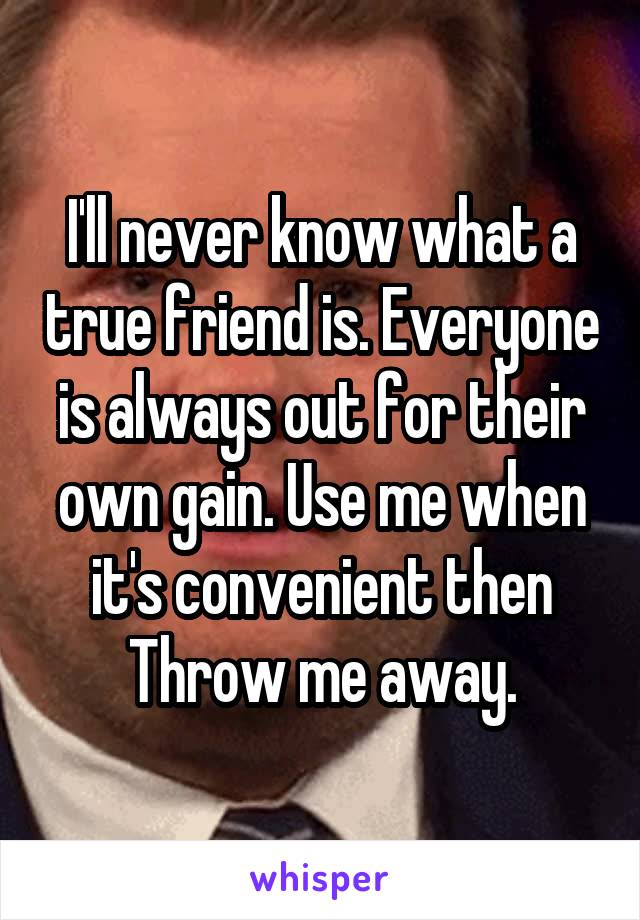 I'll never know what a true friend is. Everyone is always out for their own gain. Use me when it's convenient then Throw me away.