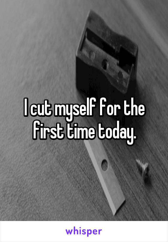I cut myself for the first time today.