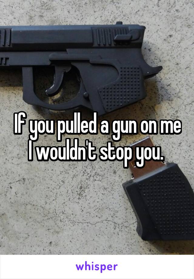 If you pulled a gun on me I wouldn't stop you. 