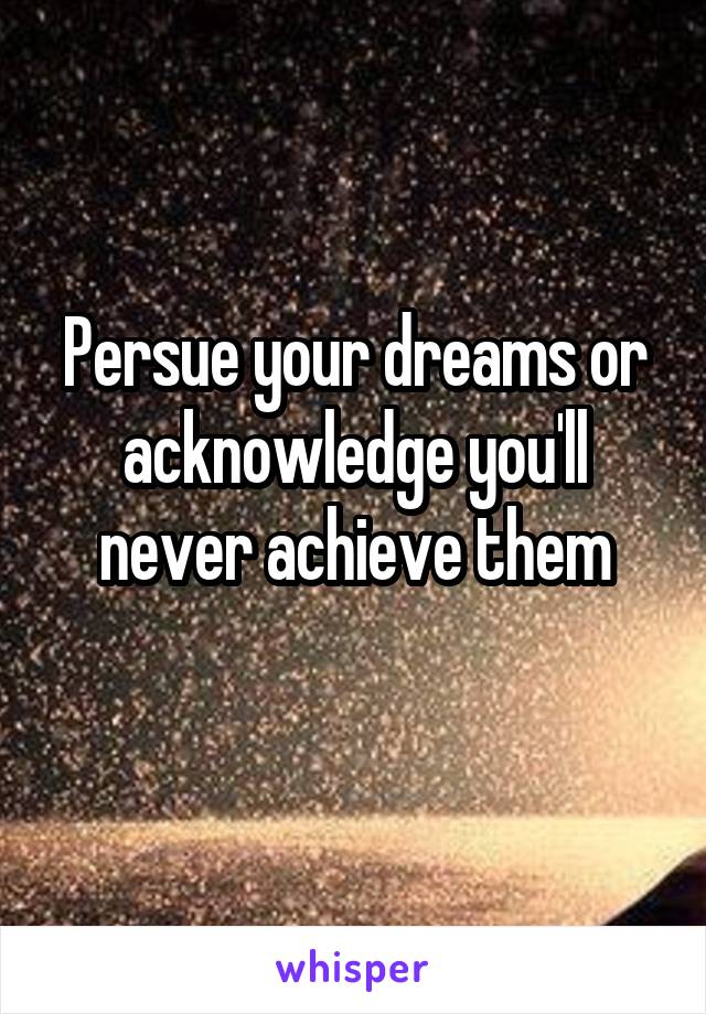 Persue your dreams or acknowledge you'll never achieve them
