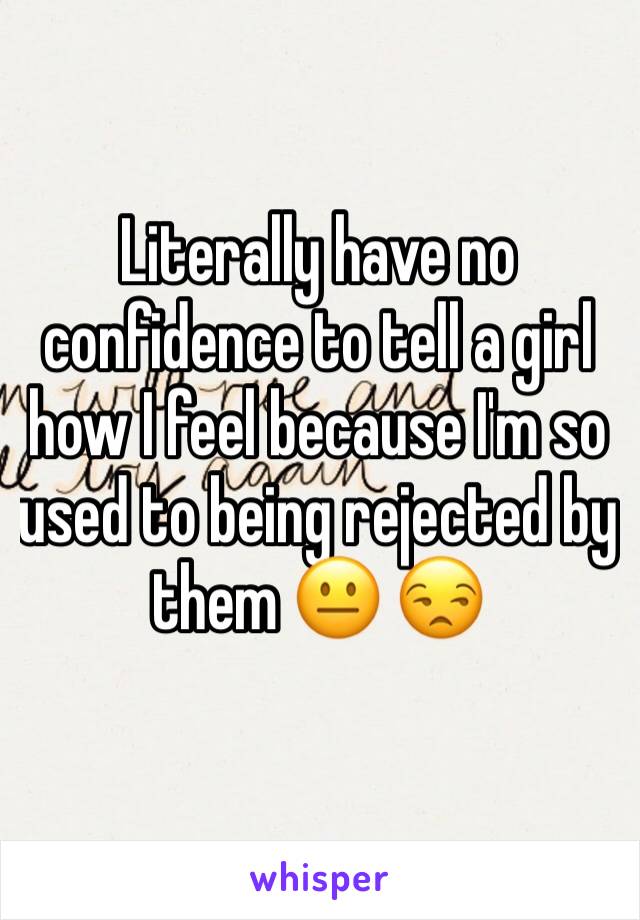 Literally have no confidence to tell a girl how I feel because I'm so used to being rejected by them 😐 😒 