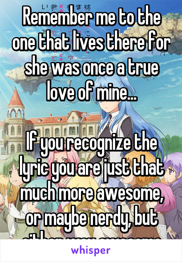 Remember me to the one that lives there for she was once a true love of mine...

If you recognize the lyric you are just that much more awesome, or maybe nerdy, but either way awesome