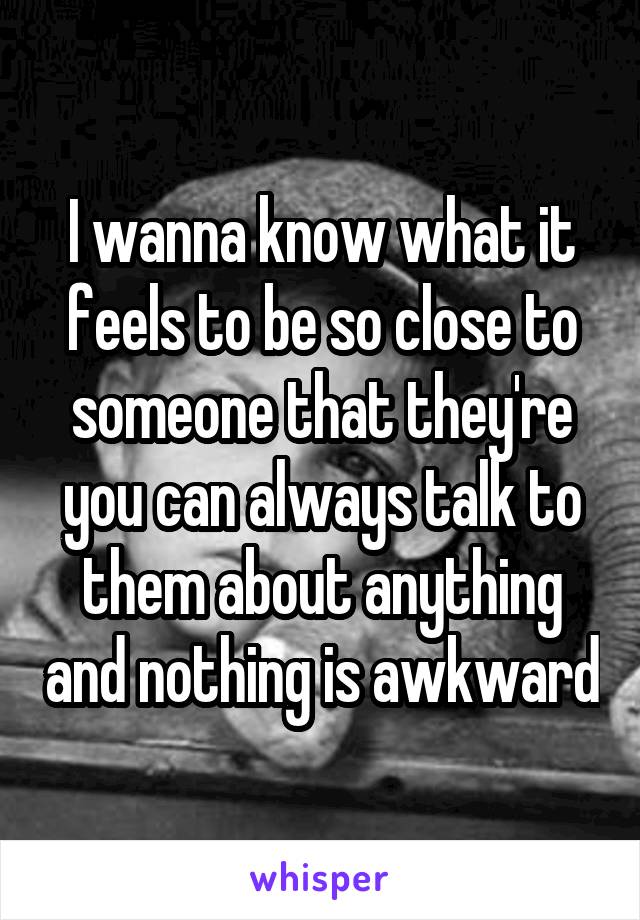 I wanna know what it feels to be so close to someone that they're you can always talk to them about anything and nothing is awkward