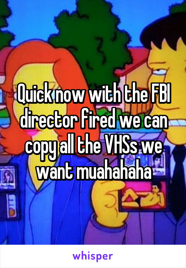 Quick now with the FBI director fired we can copy all the VHSs we want muahahaha