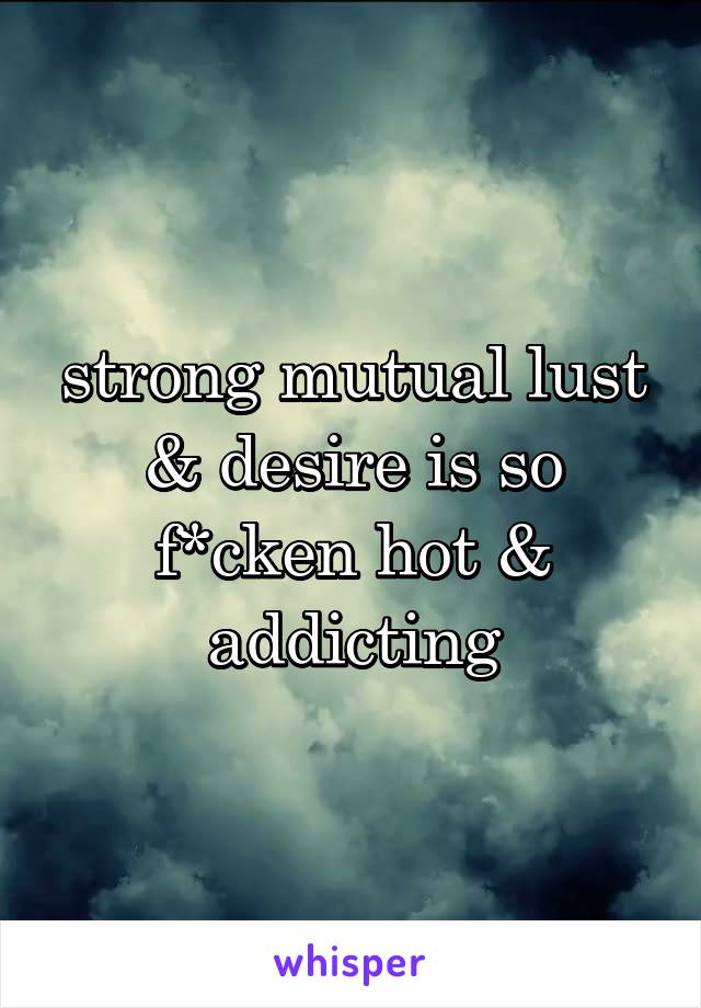 strong mutual lust & desire is so f*cken hot & addicting