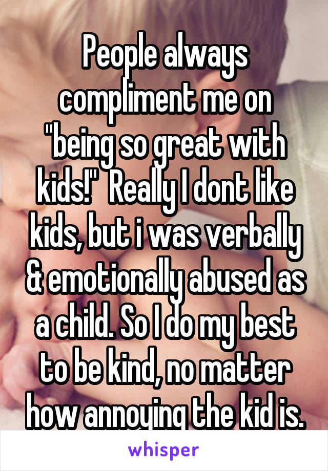 People always compliment me on "being so great with kids!"  Really I dont like kids, but i was verbally & emotionally abused as a child. So I do my best to be kind, no matter how annoying the kid is.