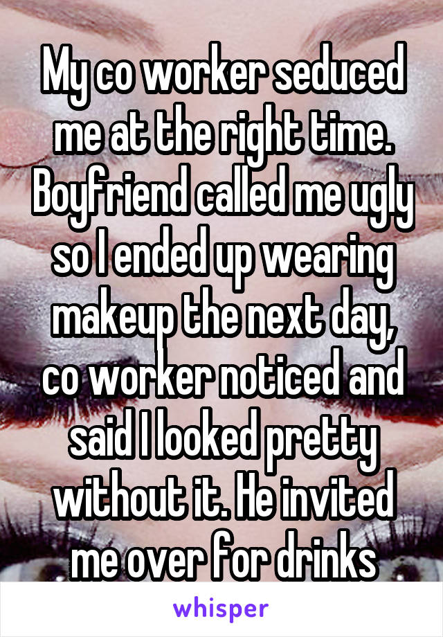 My co worker seduced me at the right time. Boyfriend called me ugly so I ended up wearing makeup the next day, co worker noticed and said I looked pretty without it. He invited me over for drinks