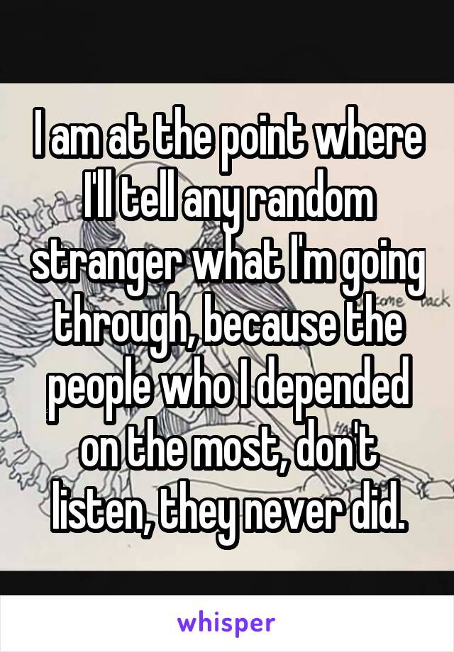 I am at the point where I'll tell any random stranger what I'm going through, because the people who I depended on the most, don't listen, they never did.