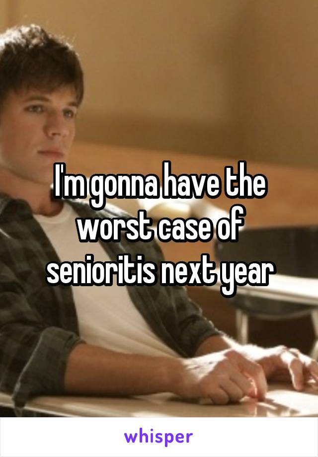 I'm gonna have the worst case of senioritis next year