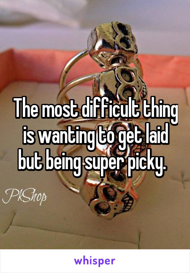 The most difficult thing is wanting to get laid but being super picky.  