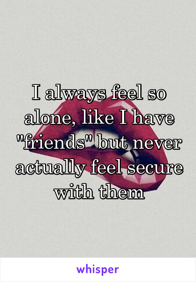 I always feel so alone, like I have "friends" but never actually feel secure with them