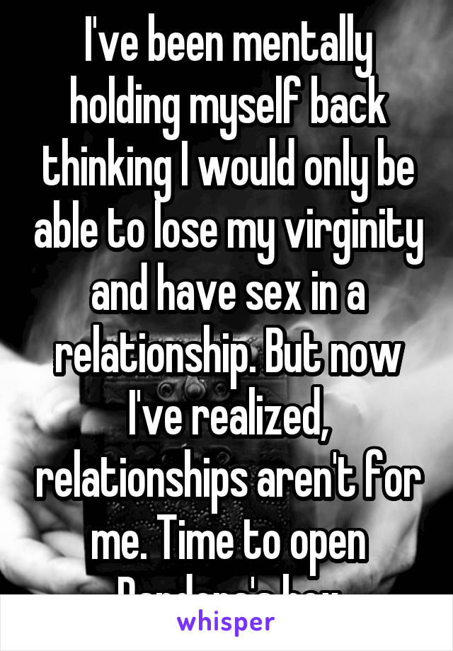 I've been mentally holding myself back thinking I would only be able to lose my virginity and have sex in a relationship. But now I've realized, relationships aren't for me. Time to open Pandora's box