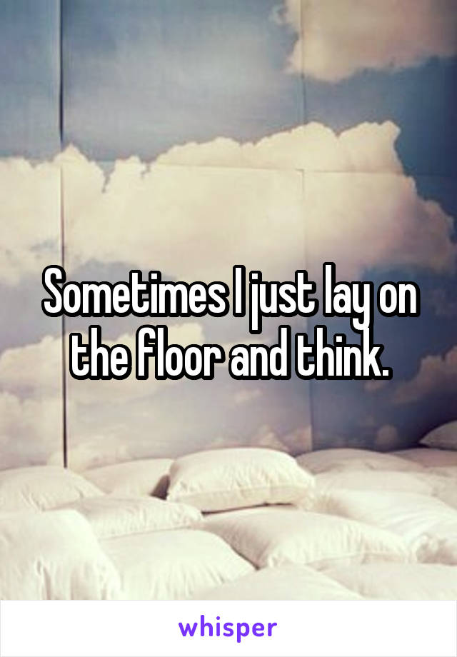 Sometimes I just lay on the floor and think.