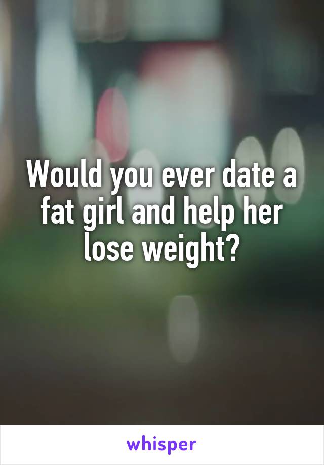 Would you ever date a fat girl and help her lose weight?
