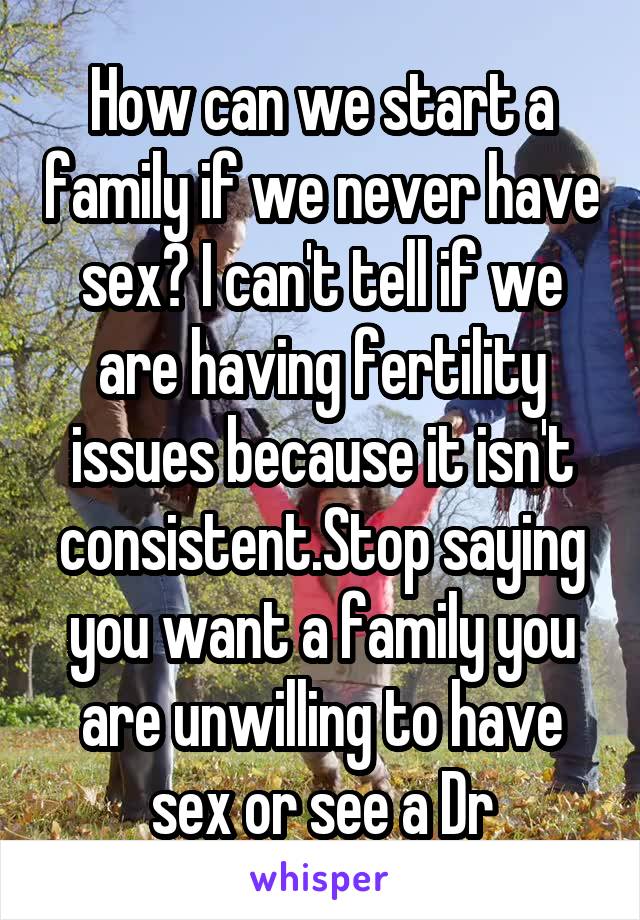 How can we start a family if we never have sex? I can't tell if we are having fertility issues because it isn't consistent.Stop saying you want a family you are unwilling to have sex or see a Dr