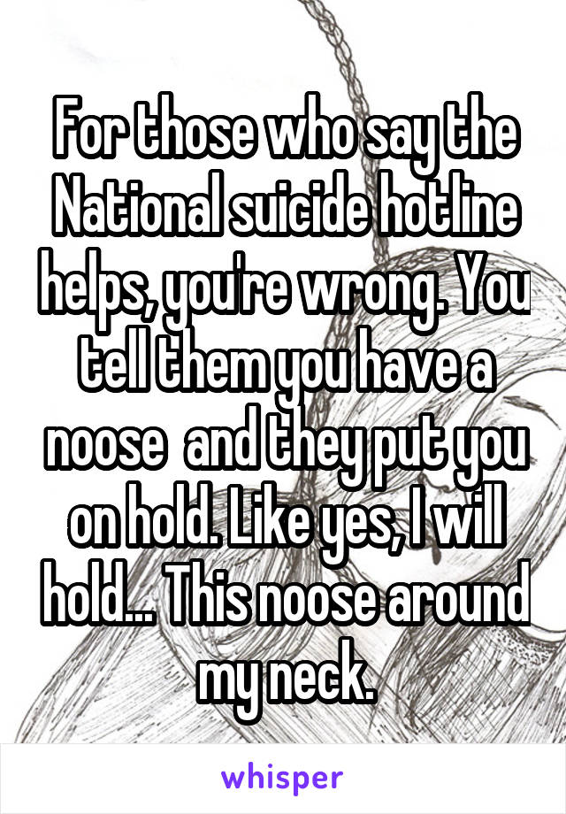 For those who say the National suicide hotline helps, you're wrong. You tell them you have a noose  and they put you on hold. Like yes, I will hold... This noose around my neck.