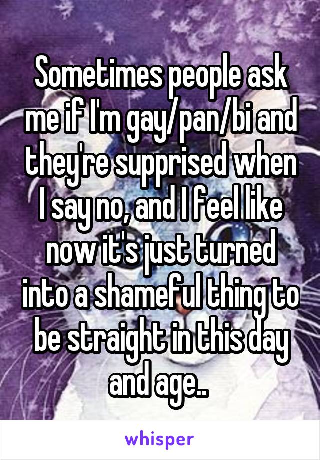 Sometimes people ask me if I'm gay/pan/bi and they're supprised when I say no, and I feel like now it's just turned into a shameful thing to be straight in this day and age.. 