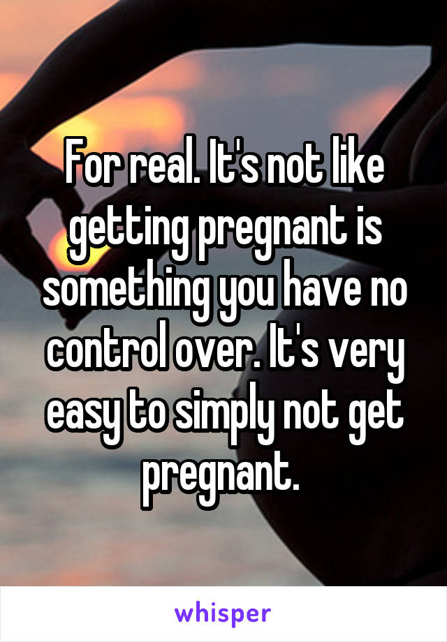 For real. It's not like getting pregnant is something you have no control over. It's very easy to simply not get pregnant. 