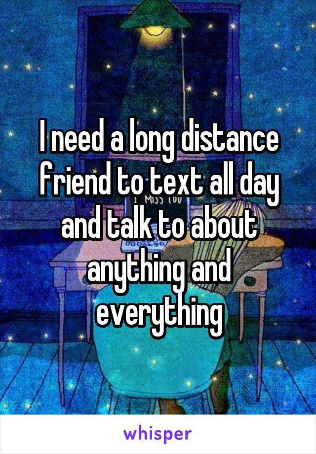 I need a long distance friend to text all day and talk to about anything and everything