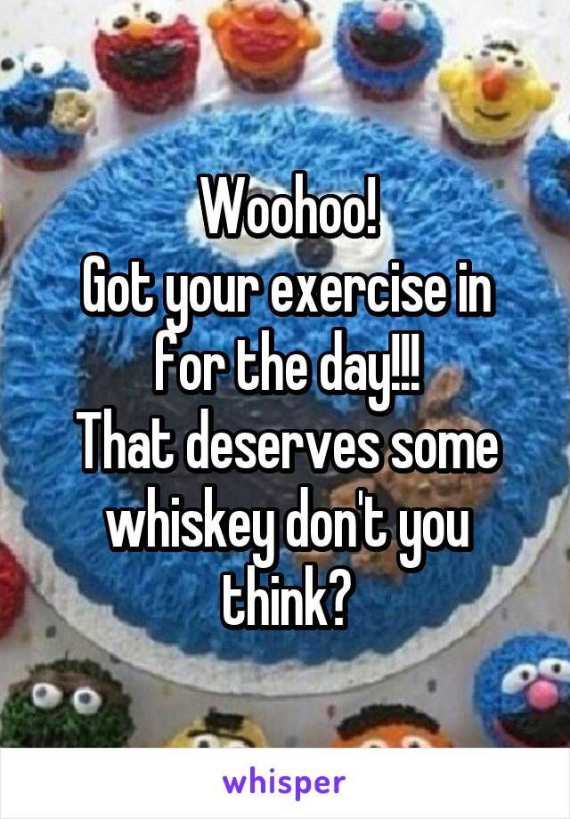 Woohoo!
Got your exercise in for the day!!!
That deserves some whiskey don't you think?