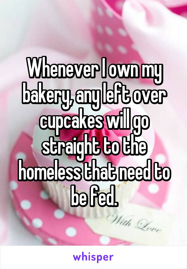 Whenever I own my bakery, any left over cupcakes will go straight to the homeless that need to be fed.