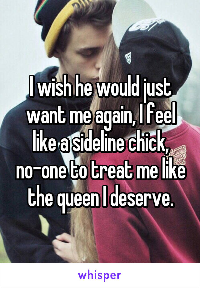 I wish he would just want me again, I feel like a sideline chick, no-one to treat me like the queen I deserve.