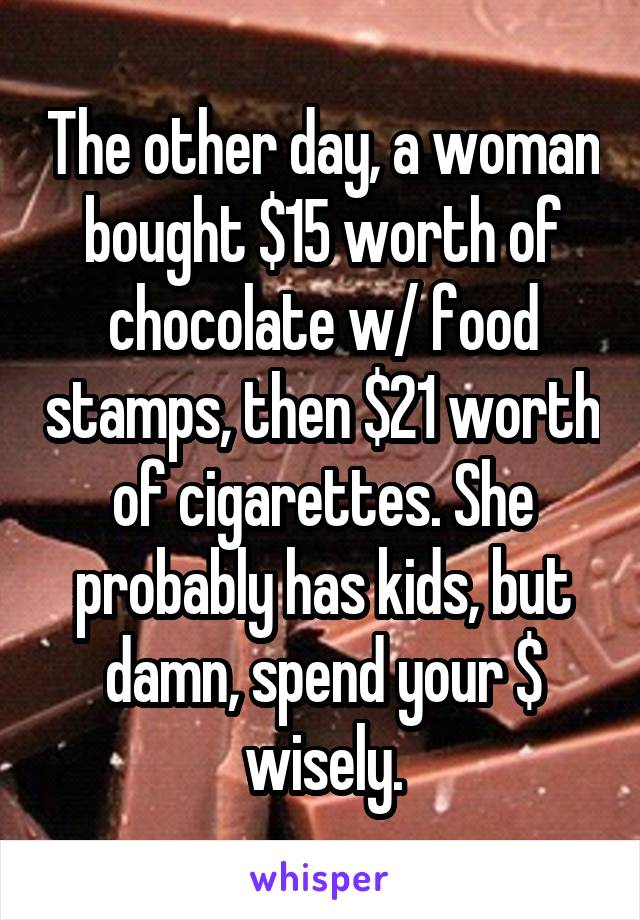 The other day, a woman bought $15 worth of chocolate w/ food stamps, then $21 worth of cigarettes. She probably has kids, but damn, spend your $ wisely.