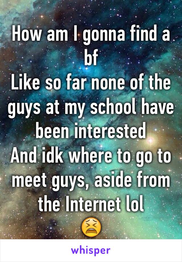 How am I gonna find a bf
Like so far none of the guys at my school have been interested 
And idk where to go to meet guys, aside from the Internet lol
ðŸ˜«