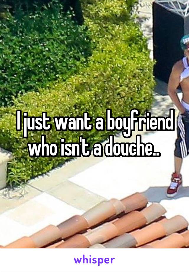 I just want a boyfriend who isn't a douche.. 