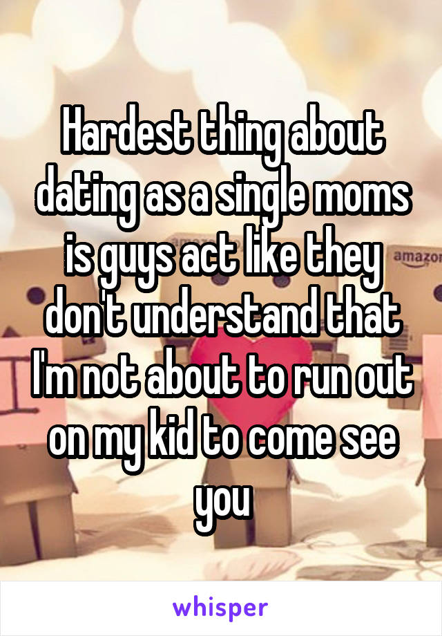 Hardest thing about dating as a single moms is guys act like they don't understand that I'm not about to run out on my kid to come see you