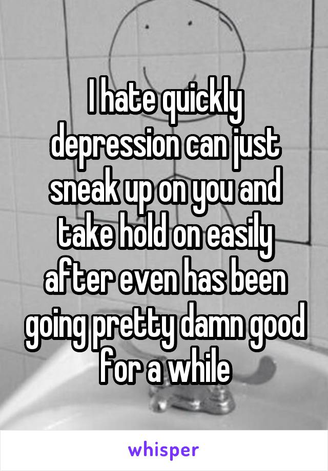 I hate quickly depression can just sneak up on you and take hold on easily after even has been going pretty damn good for a while