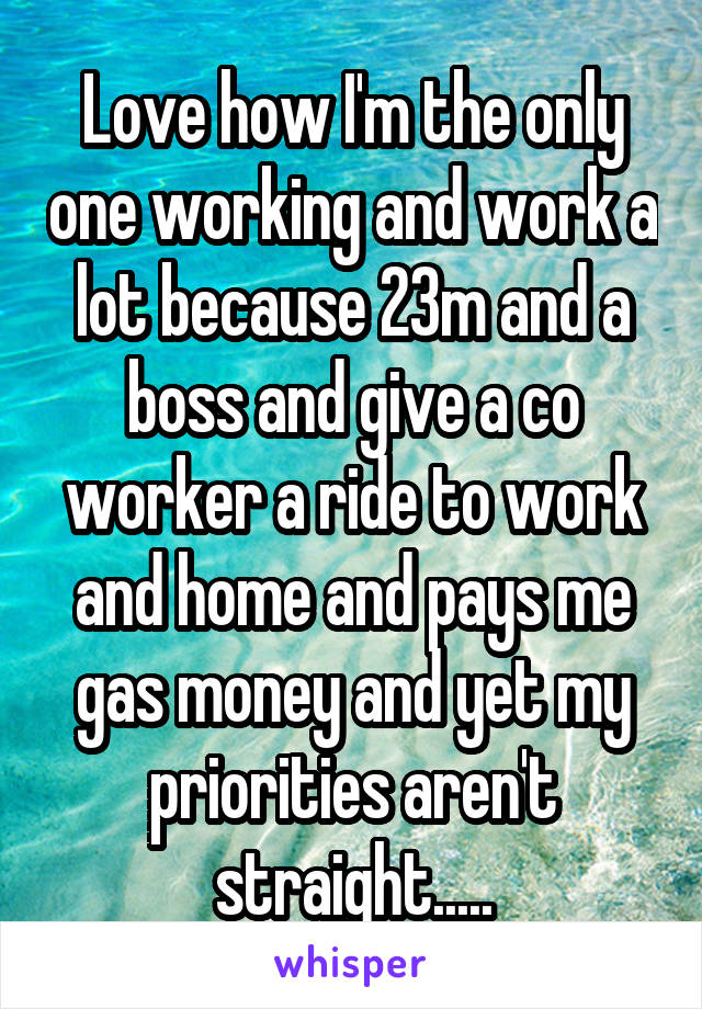 Love how I'm the only one working and work a lot because 23m and a boss and give a co worker a ride to work and home and pays me gas money and yet my priorities aren't straight.....