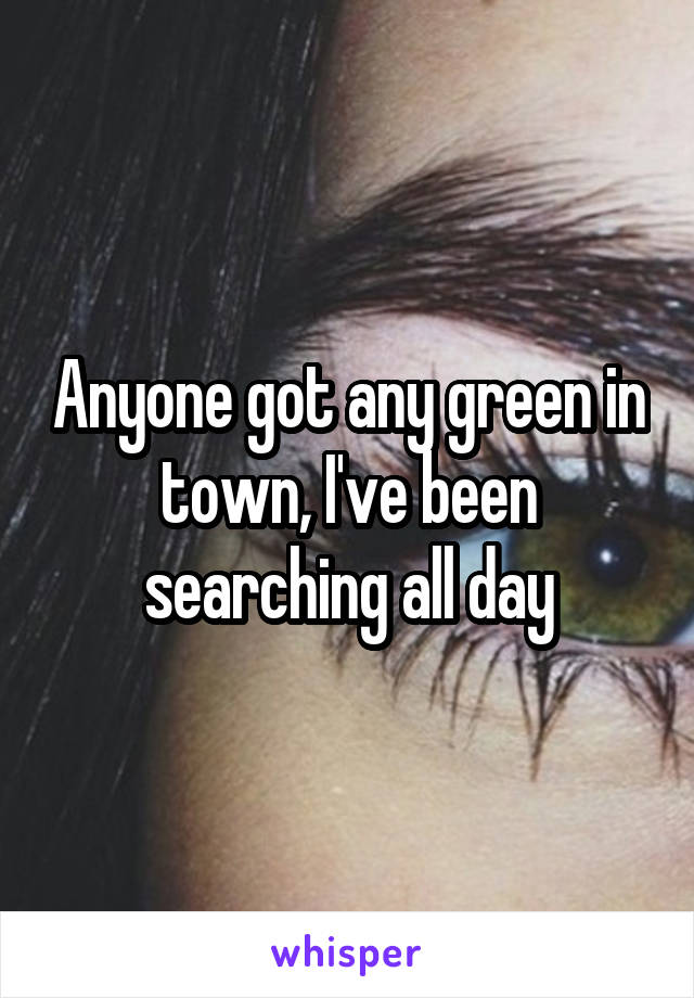 Anyone got any green in town, I've been searching all day