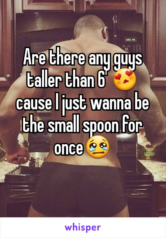 Are there any guys taller than 6' 😍 cause I just wanna be the small spoon for once😢