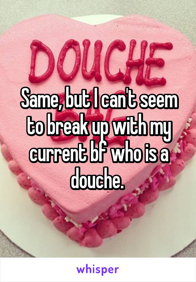 Same, but I can't seem to break up with my current bf who is a douche. 