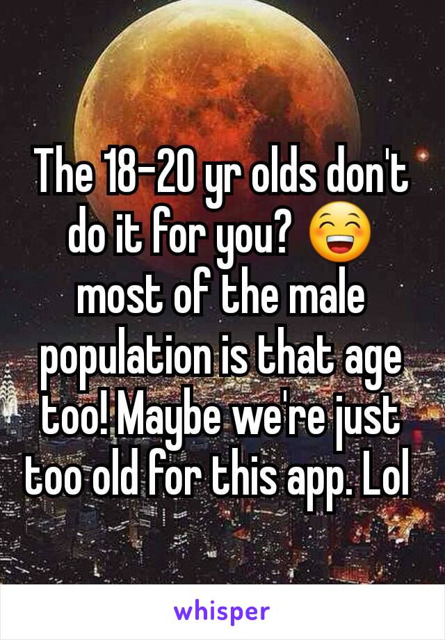 The 18-20 yr olds don't do it for you? 😁 most of the male population is that age too! Maybe we're just too old for this app. Lol 