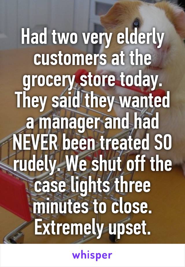 Had two very elderly customers at the grocery store today. They said they wanted a manager and had NEVER been treated SO rudely. We shut off the case lights three minutes to close. Extremely upset.