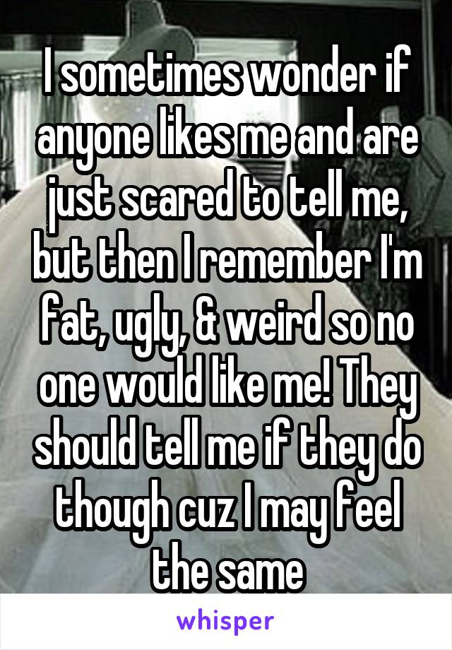 I sometimes wonder if anyone likes me and are just scared to tell me, but then I remember I'm fat, ugly, & weird so no one would like me! They should tell me if they do though cuz I may feel the same