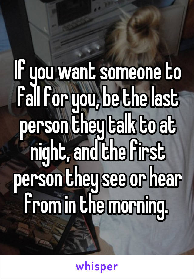 If you want someone to fall for you, be the last person they talk to at night, and the first person they see or hear from in the morning. 