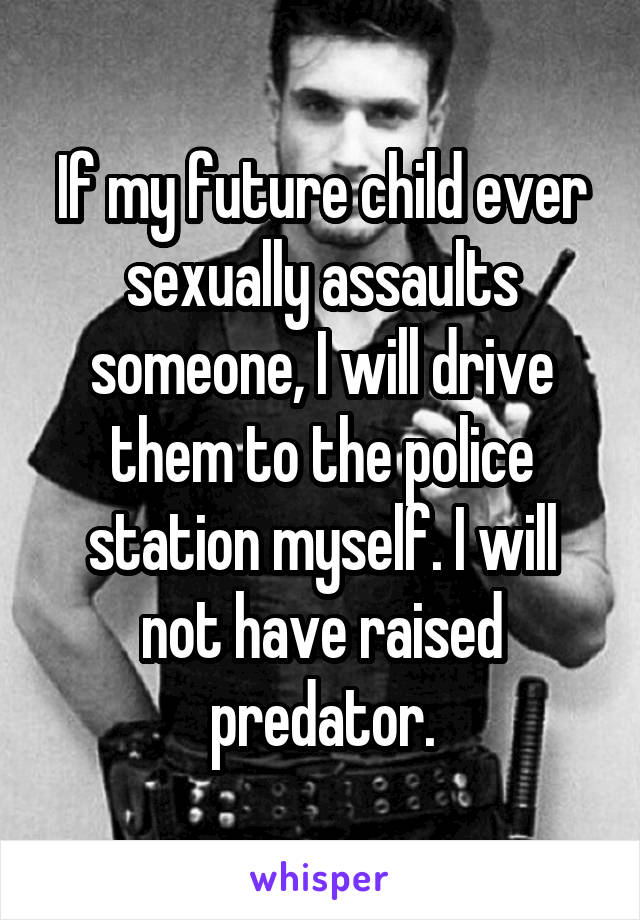 If my future child ever sexually assaults someone, I will drive them to the police station myself. I will not have raised predator.