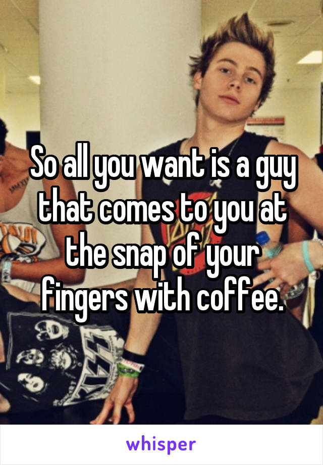 So all you want is a guy that comes to you at the snap of your fingers with coffee.