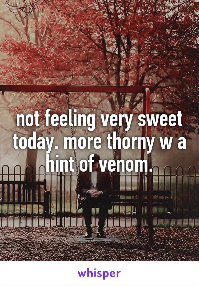 not feeling very sweet today. more thorny w a hint of venom.